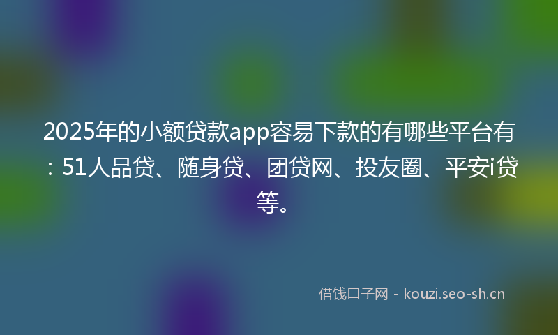 2025年的小额贷款app容易下款的有哪些平台有：51人品贷、随身贷、团贷网、投友圈、平安i贷等。