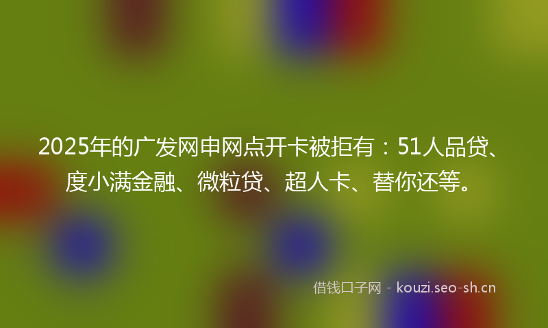 2025年的广发网申网点开卡被拒有：51人品贷、度小满金融、微粒贷、超人卡、替你还等。