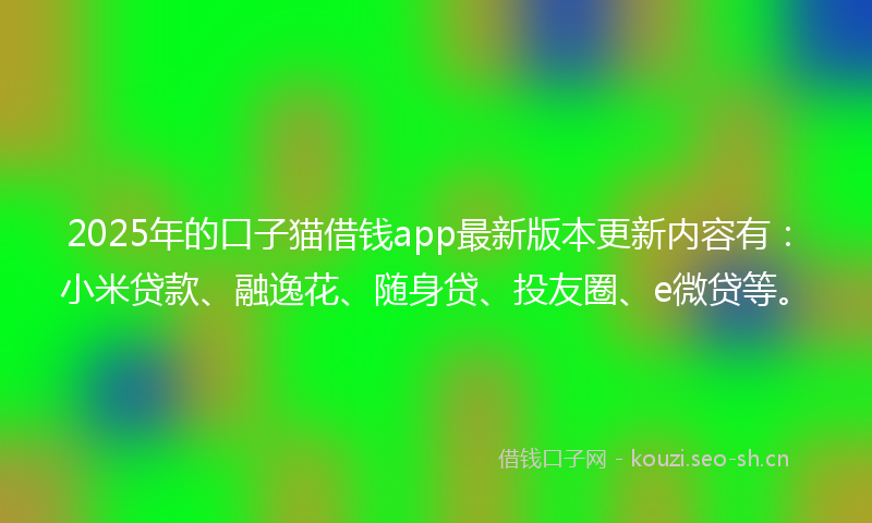 2025年的口子猫借钱app最新版本更新内容有:小米贷款、融逸花、随身贷、投友圈、e微贷等。