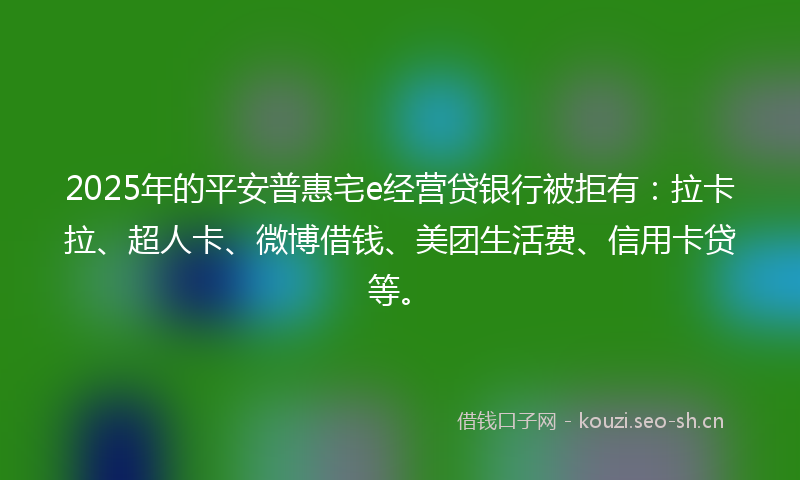 2025年的平安普惠宅e经营贷银行被拒有：拉卡拉、超人卡、微博借钱、美团生活费、信用卡贷等。
