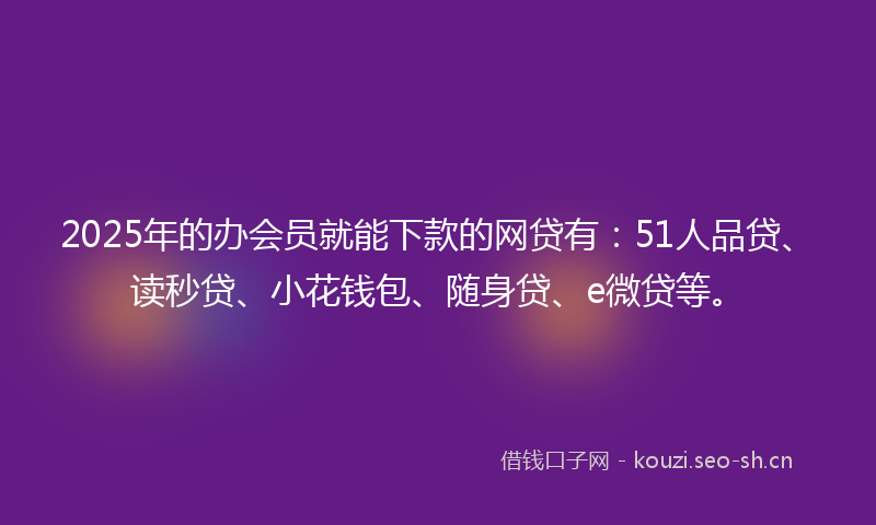 2025年的办会员就能下款的网贷有：51人品贷、读秒贷、小花钱包、随身贷、e微贷等。