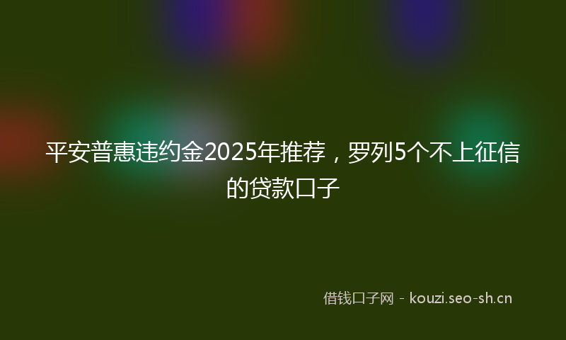 平安普惠违约金2025年推荐，罗列5个不上征信的贷款口子