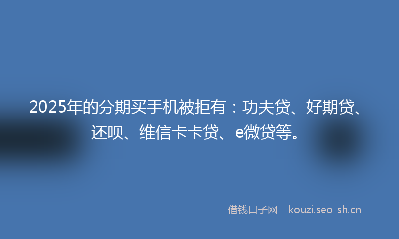 2025年的分期买手机被拒有：功夫贷、好期贷、还呗、维信卡卡贷、e微贷等。
