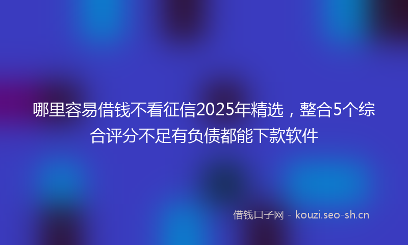 哪里容易借钱不看征信2025年精选，整合5个综合评分不足有负债都能下款软件