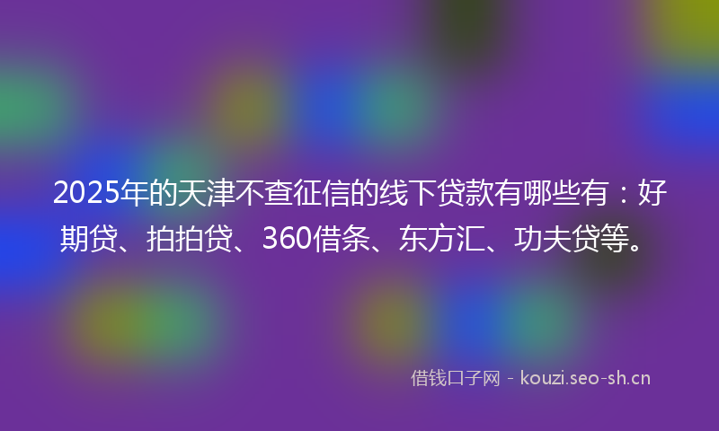2025年的天津不查征信的线下贷款有哪些有：好期贷、拍拍贷、360借条、东方汇、功夫贷等。