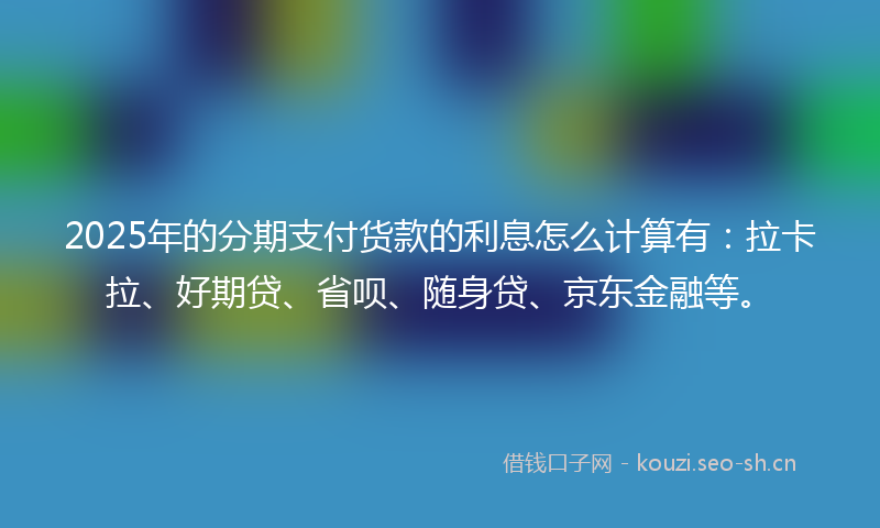 2025年的分期支付货款的利息怎么计算有：拉卡拉、好期贷、省呗、随身贷、京东金融等。
