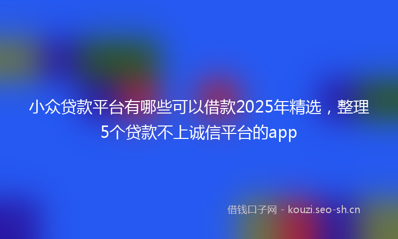 小众贷款平台有哪些可以借款2025年精选，整理5个贷款不上诚信平台的app