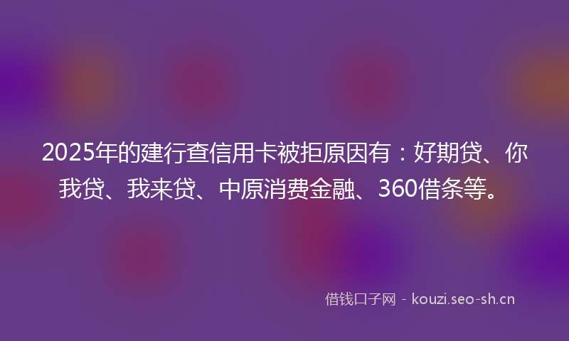 2025年的建行查信用卡被拒原因有：好期贷、你我贷、我来贷、中原消费金融、360借条等。