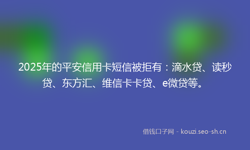 2025年的平安信用卡短信被拒有：滴水贷、读秒贷、东方汇、维信卡卡贷、e微贷等。
