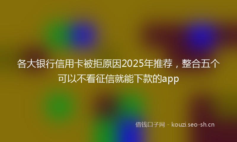 各大银行信用卡被拒原因2025年推荐，整合五个可以不看征信就能下款的app