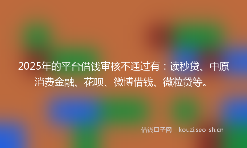 2025年的平台借钱审核不通过有：读秒贷、中原消费金融、花呗、微博借钱、微粒贷等。