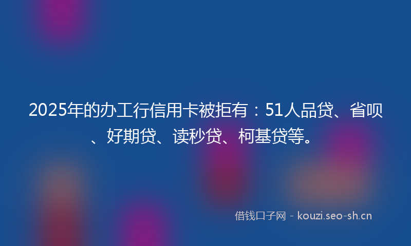 2025年的办工行信用卡被拒有：51人品贷、省呗、好期贷、读秒贷、柯基贷等。