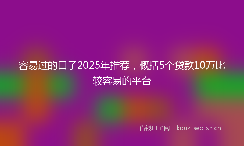 容易过的口子2025年推荐，概括5个贷款10万比较容易的平台