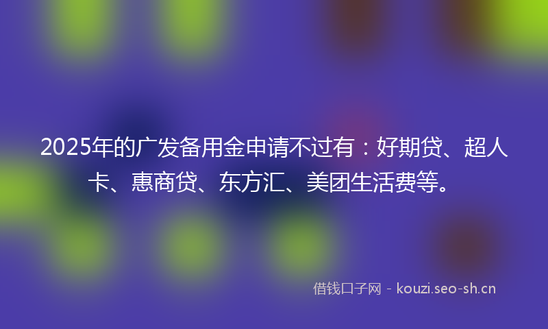2025年的广发备用金申请不过有：好期贷、超人卡、惠商贷、东方汇、美团生活费等。