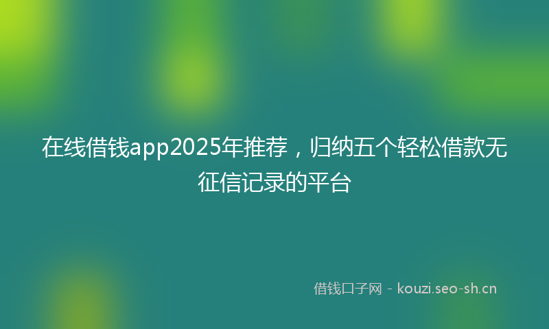 在线借钱app2025年推荐，归纳五个轻松借款无征信记录的平台