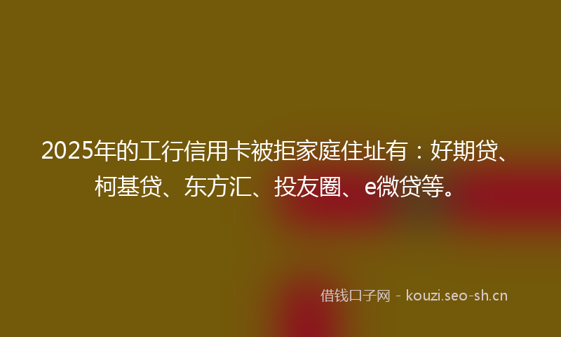 2025年的工行信用卡被拒家庭住址有：好期贷、柯基贷、东方汇、投友圈、e微贷等。
