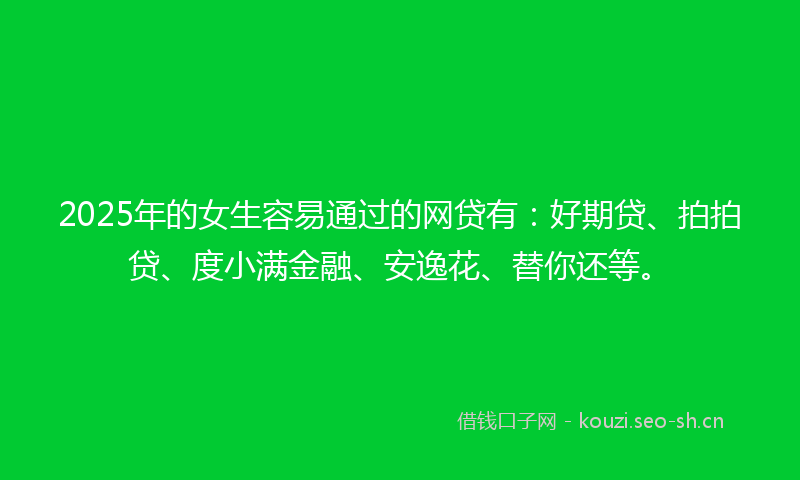 2025年的女生容易通过的网贷有：好期贷、拍拍贷、度小满金融、安逸花、替你还等。