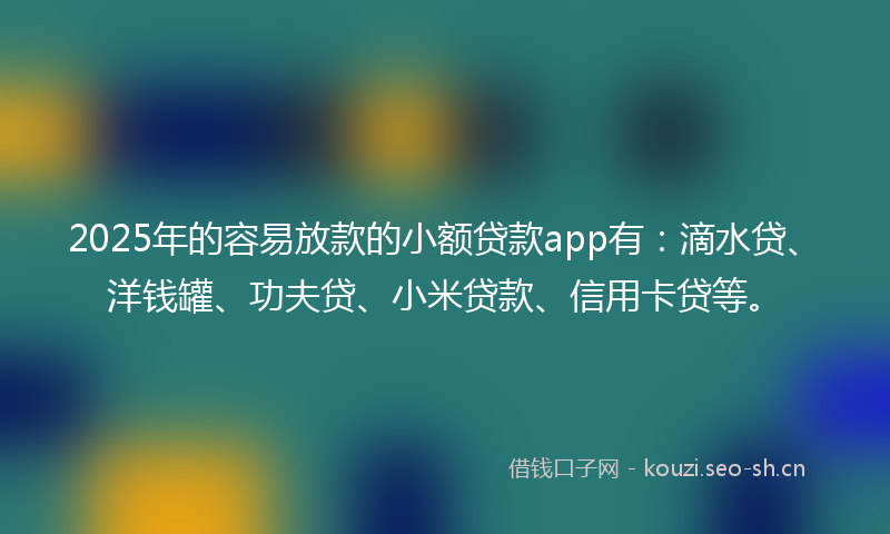 2025年的容易放款的小额贷款app有：滴水贷、洋钱罐、功夫贷、小米贷款、信用卡贷等。