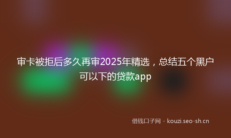审卡被拒后多久再审2025年精选，总结五个黑户可以下的贷款app