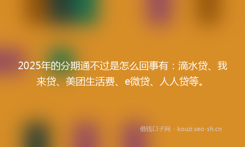2025年的分期通不过是怎么回事有：滴水贷、我来贷、美团生活费、e微贷、人人贷等。