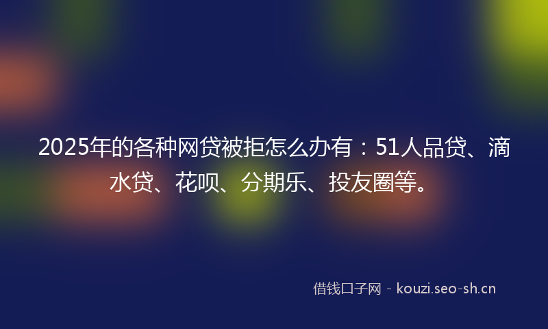 2025年的各种网贷被拒怎么办有：51人品贷、滴水贷、花呗、分期乐、投友圈等。