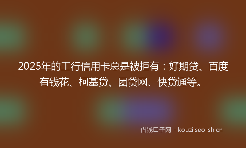 2025年的工行信用卡总是被拒有：好期贷、百度有钱花、柯基贷、团贷网、快贷通等。