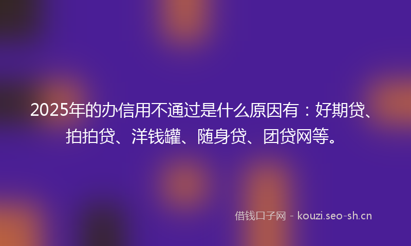 2025年的办信用不通过是什么原因有：好期贷、拍拍贷、洋钱罐、随身贷、团贷网等。