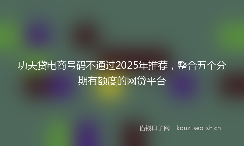 功夫贷电商号码不通过2025年推荐，整合五个分期有额度的网贷平台