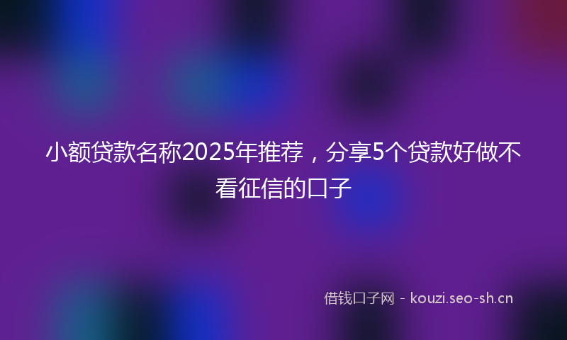 小额贷款名称2025年推荐,分享5个贷款好做不看征信的口子