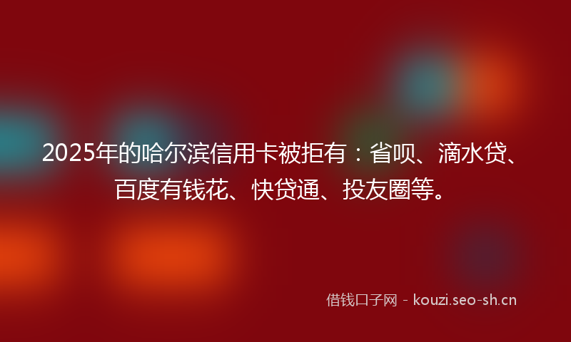 2025年的哈尔滨信用卡被拒有：省呗、滴水贷、百度有钱花、快贷通、投友圈等。