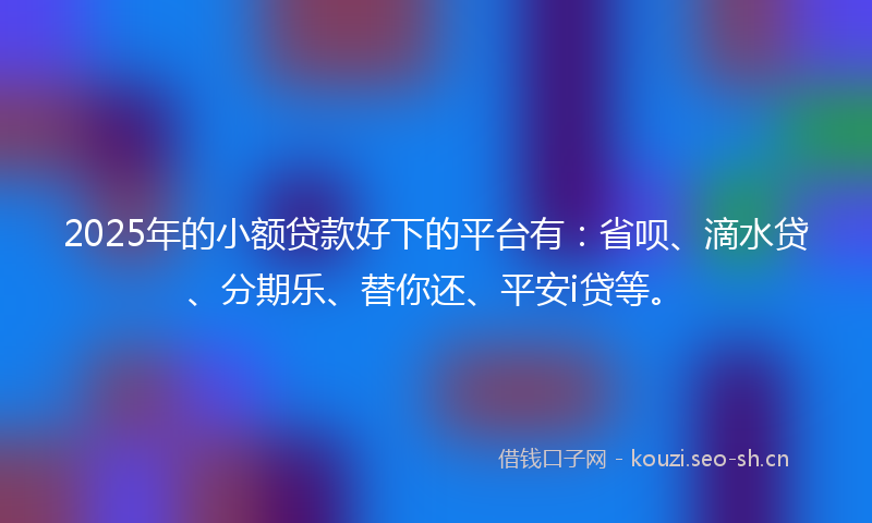 2025年的小额贷款好下的平台有：省呗、滴水贷、分期乐、替你还、平安i贷等。