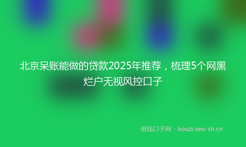 北京呆账能做的贷款2025年推荐，梳理5个网黑烂户无视风控口子