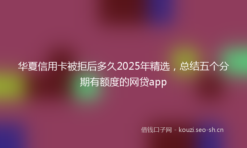 华夏信用卡被拒后多久2025年精选,总结五个分期有额度的网贷app