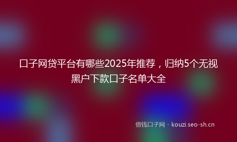 口子网贷平台有哪些2025年推荐，归纳5个无视黑户下款口子名单大全
