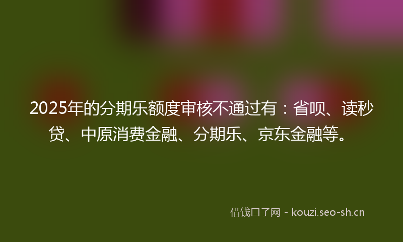 2025年的分期乐额度审核不通过有：省呗、读秒贷、中原消费金融、分期乐、京东金融等。