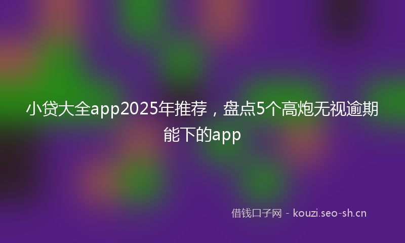 小贷大全app2025年推荐，盘点5个高炮无视逾期能下的app