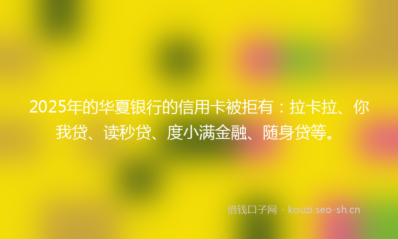 2025年的华夏银行的信用卡被拒有：拉卡拉、你我贷、读秒贷、度小满金融、随身贷等。