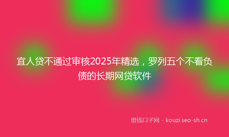 宜人贷不通过审核2025年精选，罗列五个不看负债的长期网贷软件