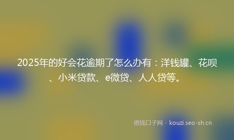 2025年的好会花逾期了怎么办有：洋钱罐、花呗、小米贷款、e微贷、人人贷等。