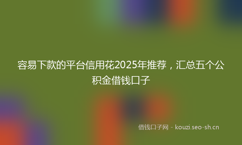 容易下款的平台信用花2025年推荐，汇总五个公积金借钱口子