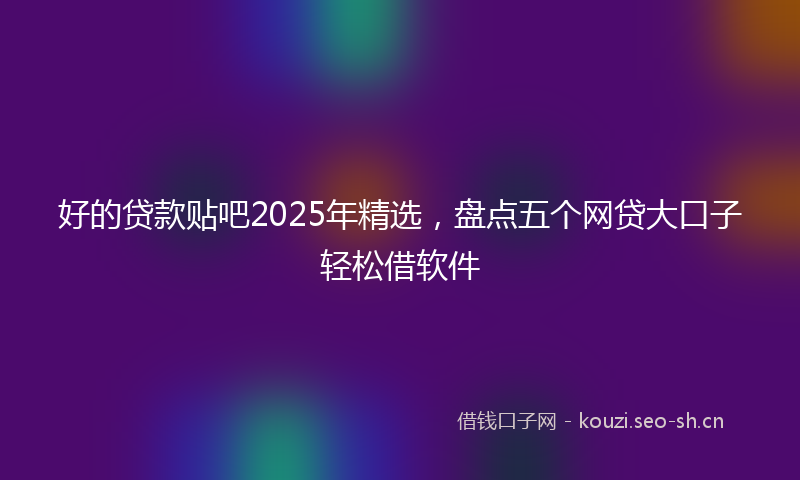 好的贷款贴吧2025年精选，盘点五个网贷大口子轻松借软件