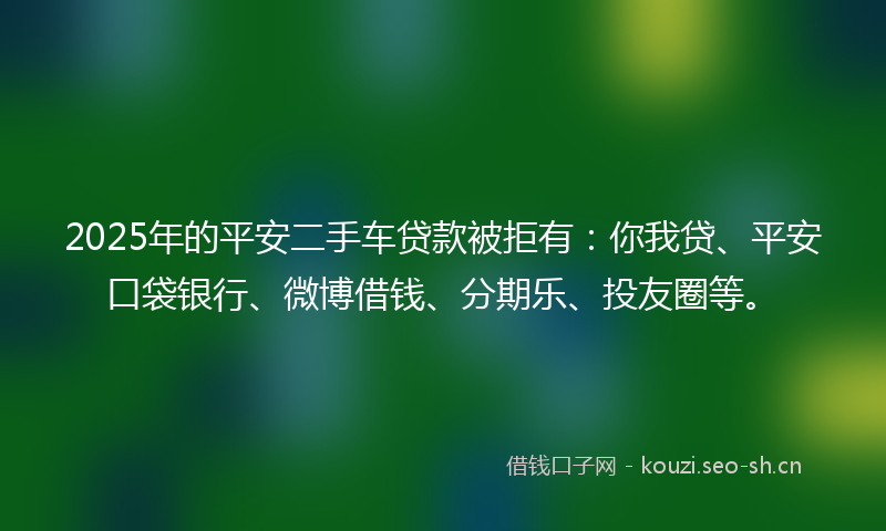 2025年的平安二手车贷款被拒有：你我贷、平安口袋银行、微博借钱、分期乐、投友圈等。