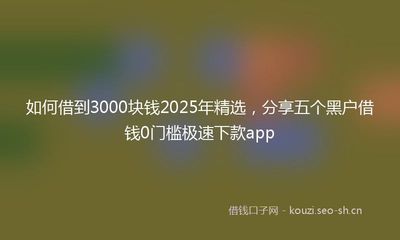 如何借到3000块钱2025年精选，分享五个黑户借钱0门槛极速下款app