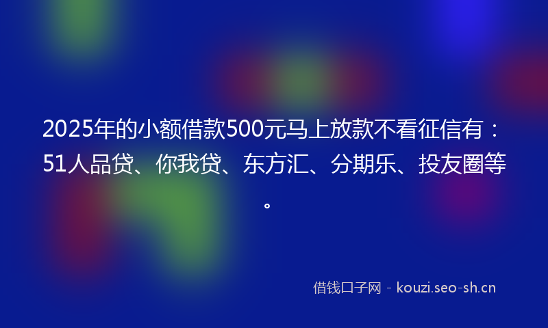2025年的小额借款500元马上放款不看征信有：51人品贷、你我贷、东方汇、分期乐、投友圈等。