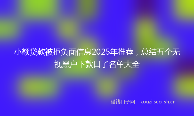小额贷款被拒负面信息2025年推荐，总结五个无视黑户下款口子名单大全