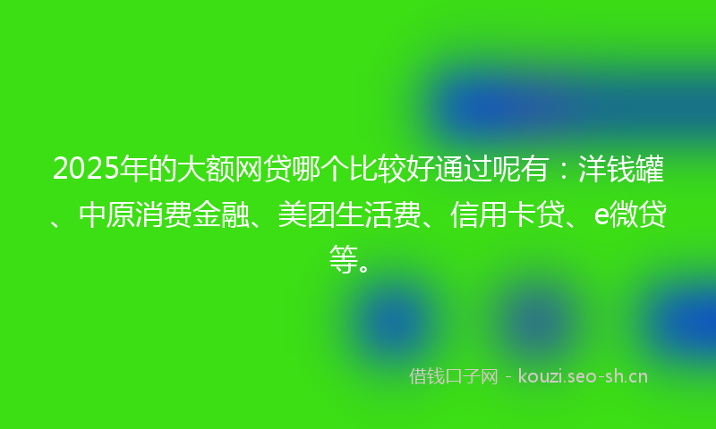2025年的大额网贷哪个比较好通过呢有:洋钱罐、中原消费金融、美团生活费、信用卡贷、e微贷等。