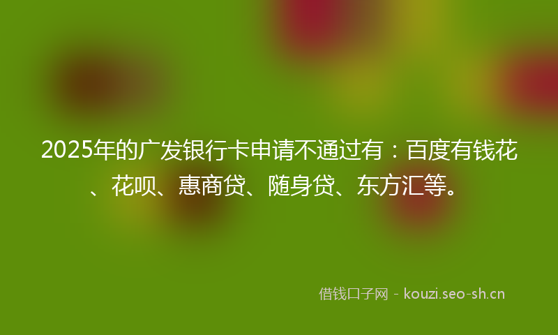 2025年的广发银行卡申请不通过有：百度有钱花、花呗、惠商贷、随身贷、东方汇等。