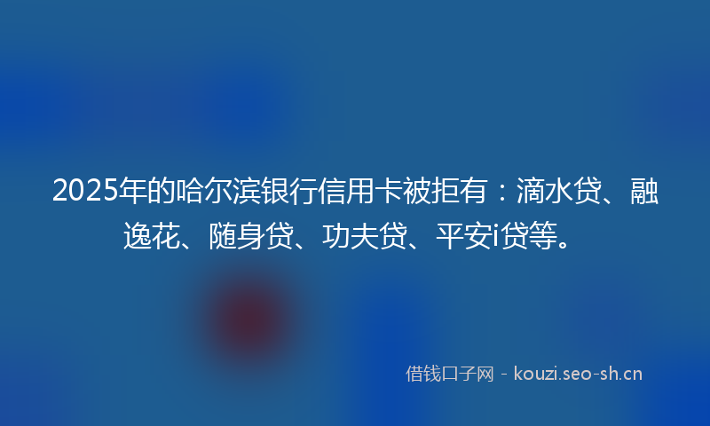 2025年的哈尔滨银行信用卡被拒有：滴水贷、融逸花、随身贷、功夫贷、平安i贷等。
