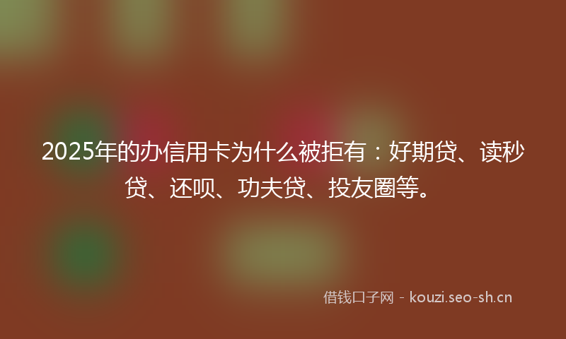 2025年的办信用卡为什么被拒有：好期贷、读秒贷、还呗、功夫贷、投友圈等。