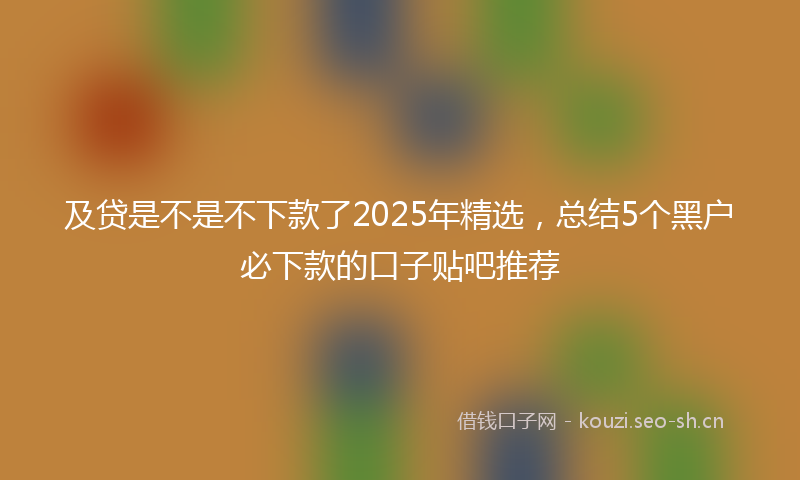 及贷是不是不下款了2025年精选，总结5个黑户必下款的口子贴吧推荐